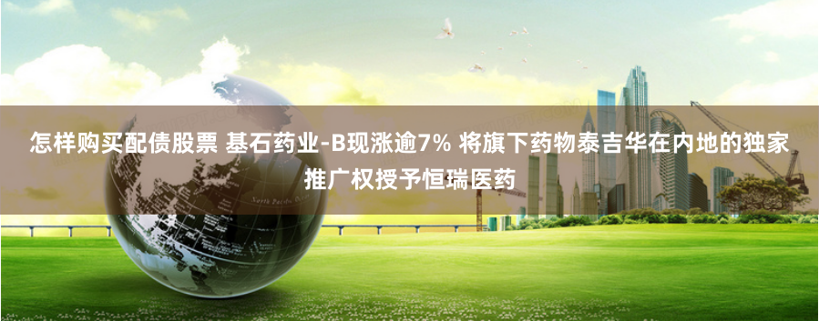 怎样购买配债股票 基石药业-B现涨逾7% 将旗下药物泰吉华在内地的独家推广权授予恒瑞医药