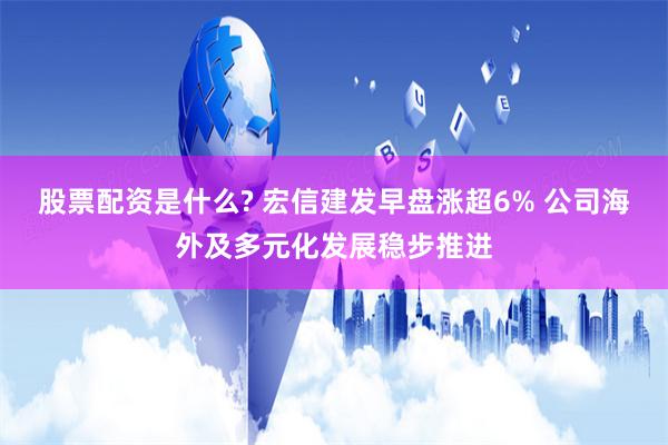 股票配资是什么? 宏信建发早盘涨超6% 公司海外及多元化发展稳步推进