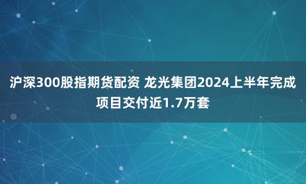 沪深300股指期货配资 龙光集团2024上半年完成项目交付近1.7万套