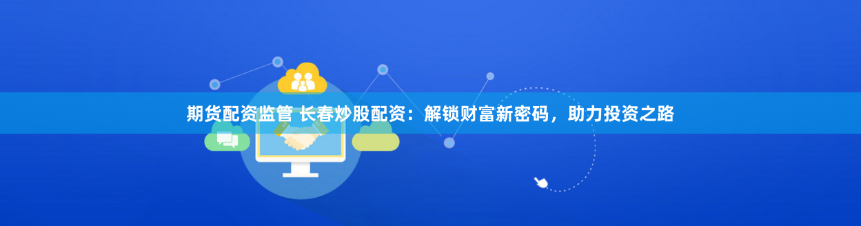 期货配资监管 长春炒股配资：解锁财富新密码，助力投资之路