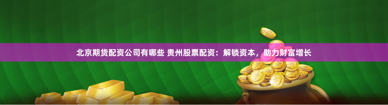 北京期货配资公司有哪些 贵州股票配资：解锁资本，助力财富增长