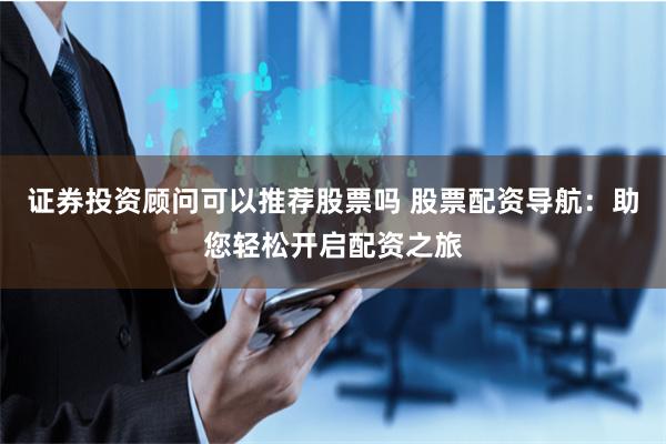 证券投资顾问可以推荐股票吗 股票配资导航：助您轻松开启配资之旅