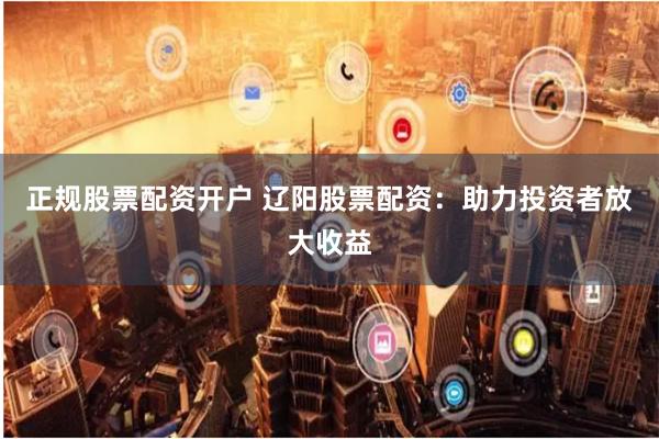 正规股票配资开户 辽阳股票配资：助力投资者放大收益