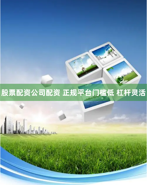 股票配资公司配资 正规平台门槛低 杠杆灵活